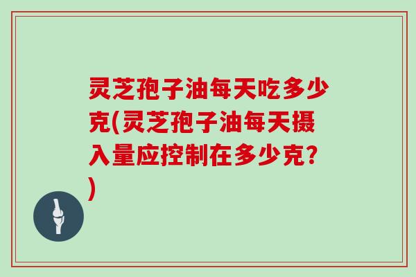 灵芝孢子油每天吃多少克(灵芝孢子油每天摄入量应控制在多少克？)