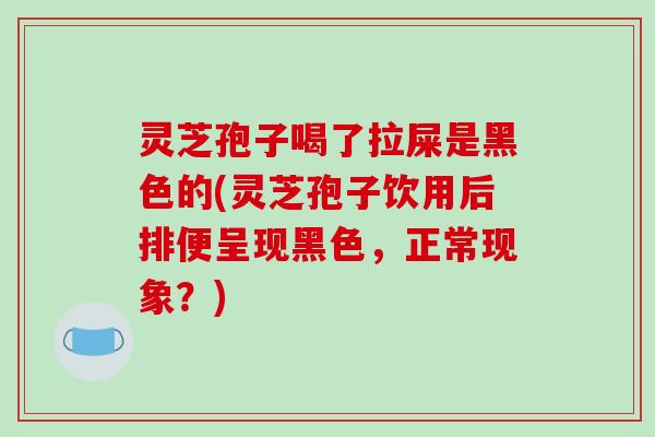 灵芝孢子喝了拉屎是黑色的(灵芝孢子饮用后排便呈现黑色，正常现象？)