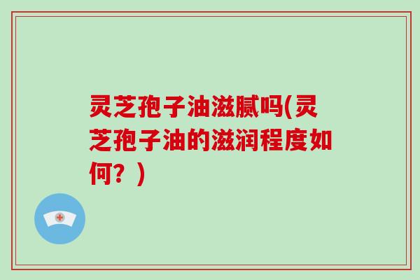 灵芝孢子油滋腻吗(灵芝孢子油的滋润程度如何？)