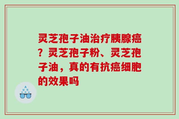 灵芝孢子油胰腺？灵芝孢子粉、灵芝孢子油，真的有抗细胞的效果吗