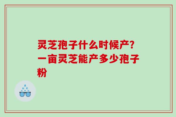 灵芝孢子什么时候产?一亩灵芝能产多少孢子粉 灵芝孢子什么时候产?一亩灵芝能产多少孢子粉