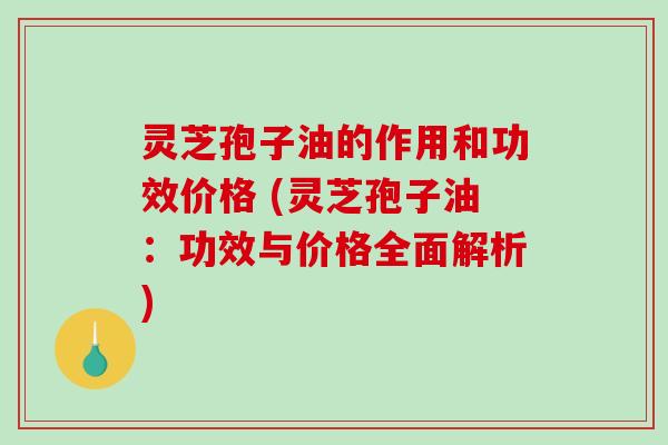 灵芝孢子油的作用和功效价格 (灵芝孢子油：功效与价格全面解析)