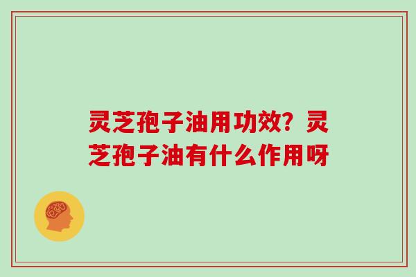 灵芝孢子油用功效？灵芝孢子油有什么作用呀