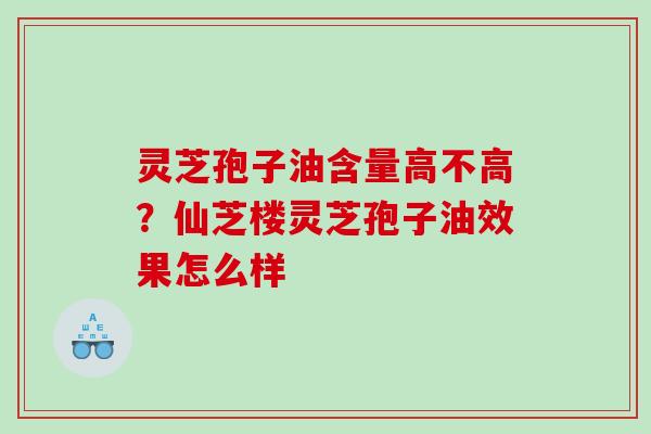 灵芝孢子油含量高不高？仙芝楼灵芝孢子油效果怎么样