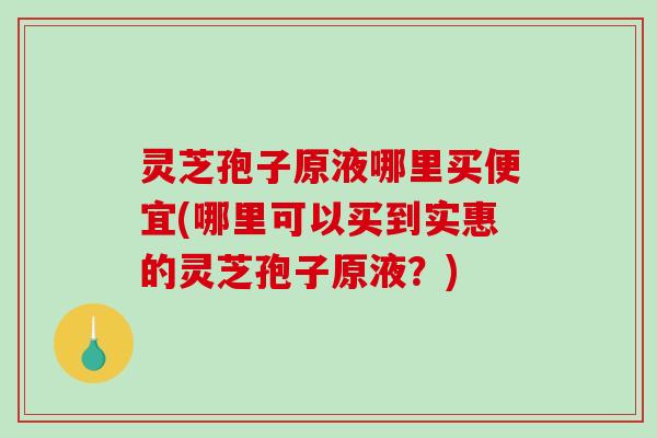 灵芝孢子原液哪里买便宜(哪里可以买到实惠的灵芝孢子原液？)