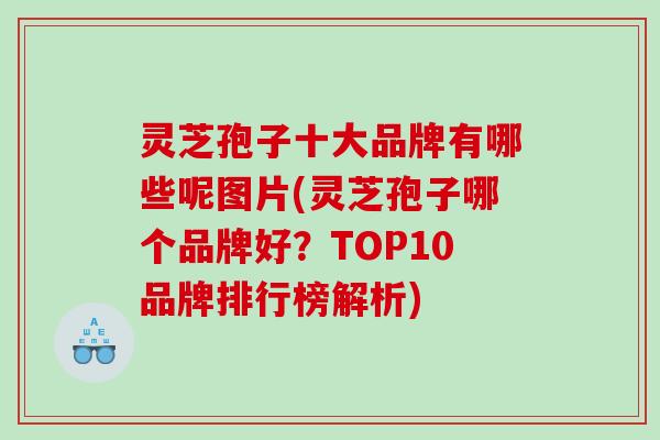 灵芝孢子十大品牌有哪些呢图片(灵芝孢子哪个品牌好?TOP10品牌排行榜解析) 灵芝孢子十大品牌有哪些呢图片(灵芝孢子哪个品牌好?TOP10品牌排行榜解析)