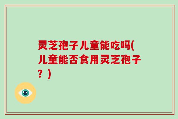 灵芝孢子儿童能吃吗(儿童能否食用灵芝孢子?) 灵芝孢子儿童能吃吗(儿童能否食用灵芝孢子?)