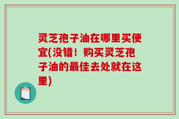 灵芝孢子油在哪里买便宜(没错！购买灵芝孢子油的佳去处就在这里)
