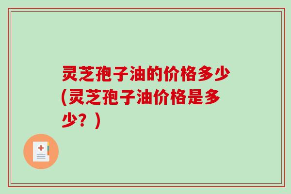 灵芝孢子油的价格多少(灵芝孢子油价格是多少？)