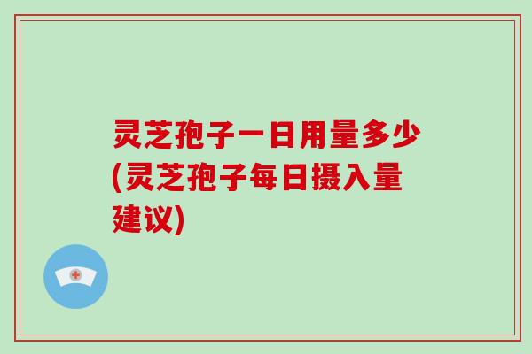 灵芝孢子一日用量多少(灵芝孢子每日摄入量建议) 灵芝孢子一日用量多少(灵芝孢子每日摄入量建议)