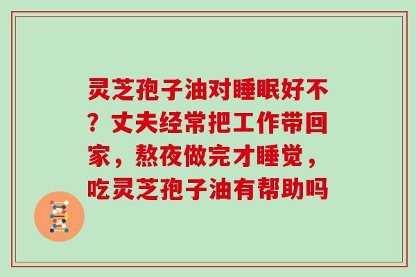 灵芝孢子油对好不？丈夫经常把工作带回家，熬夜做完才睡觉，吃灵芝孢子油有帮助吗