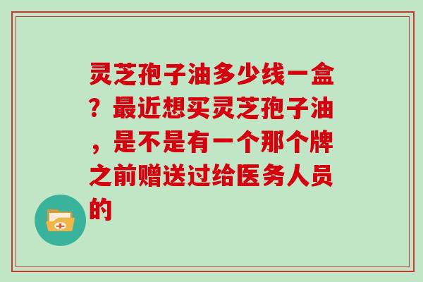 灵芝孢子油多少线一盒?近想买灵芝孢子油,是不是有一个那个牌之前赠送过给医务人员的 灵芝孢子油多少线一盒?近想买灵芝孢子油,是不是有一个那个牌之前赠送过给医务人员的