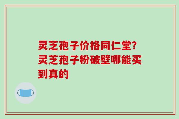 灵芝孢子价格同仁堂?灵芝孢子粉破壁哪能买到真的 灵芝孢子价格同仁堂?灵芝孢子粉破壁哪能买到真的