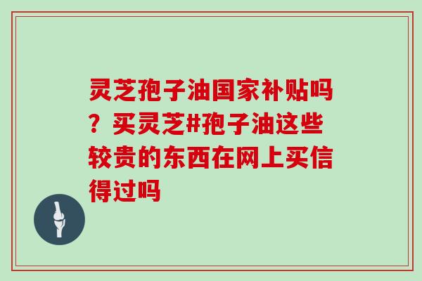 灵芝孢子油国家补贴吗?买灵芝#孢子油这些较贵的东西在网上买信得过吗 灵芝孢子油国家补贴吗?买灵芝#孢子油这些较贵的东西在网上买信得过吗