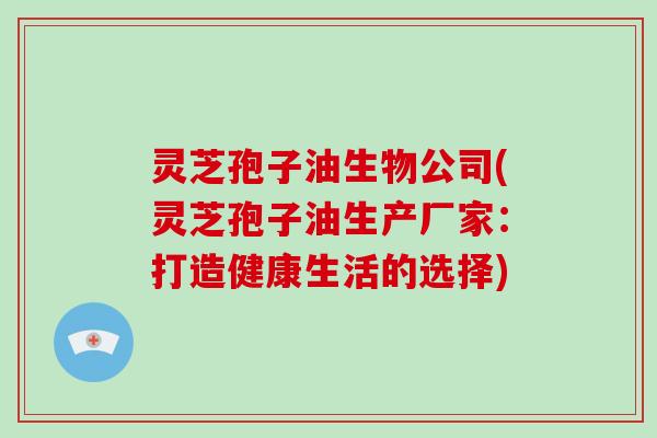 灵芝孢子油生物公司(灵芝孢子油生产厂家:打造健康生活的选择) 灵芝孢子油生物公司(灵芝孢子油生产厂家:打造健康生活的选择)