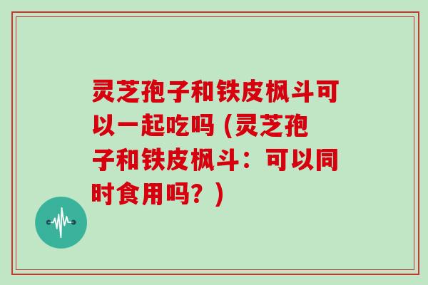 灵芝孢子和铁皮枫斗可以一起吃吗 (灵芝孢子和铁皮枫斗:可以同时食用吗?) 灵芝孢子和铁皮枫斗可以一起吃吗 (灵芝孢子和铁皮枫斗:可以同时食用吗?)