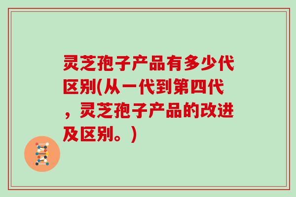 灵芝孢子产品有多少代区别(从一代到第四代，灵芝孢子产品的改进及区别。)