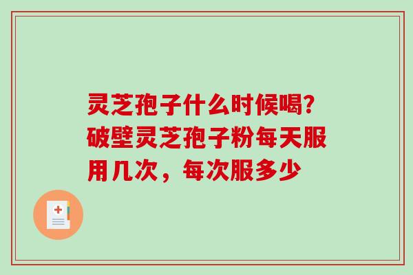 灵芝孢子什么时候喝?破壁灵芝孢子粉每天服用几次,每次服多少 灵芝孢子什么时候喝?破壁灵芝孢子粉每天服用几次,每次服多少