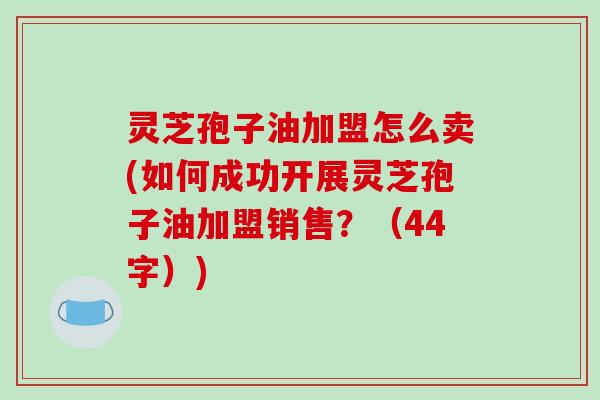 灵芝孢子油加盟怎么卖(如何成功开展灵芝孢子油加盟销售?(44字)) 灵芝孢子油加盟怎么卖(如何成功开展灵芝孢子油加盟销售?(44字))