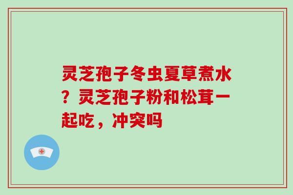 灵芝孢子冬虫夏草煮水?灵芝孢子粉和松茸一起吃,冲突吗 灵芝孢子冬虫夏草煮水?灵芝孢子粉和松茸一起吃,冲突吗