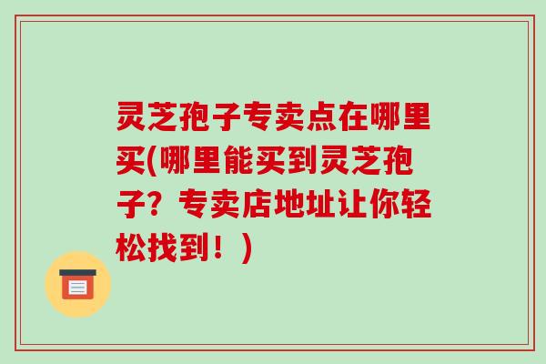 灵芝孢子专卖点在哪里买(哪里能买到灵芝孢子?专卖店地址让你轻松找到!) 灵芝孢子专卖点在哪里买(哪里能买到灵芝孢子?专卖店地址让你轻松找到!)