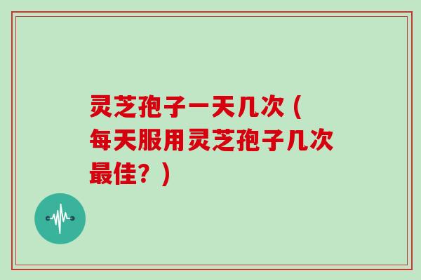 灵芝孢子一天几次 (每天服用灵芝孢子几次佳?) 灵芝孢子一天几次 (每天服用灵芝孢子几次佳?)