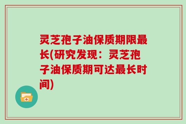灵芝孢子油保质期限长(研究发现：灵芝孢子油保质期可达长时间)