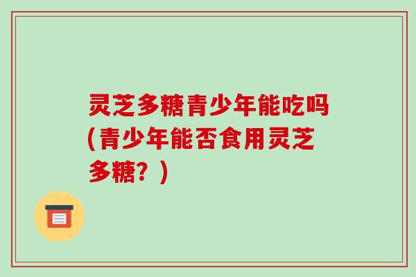 灵芝多糖青少年能吃吗(青少年能否食用灵芝多糖？)