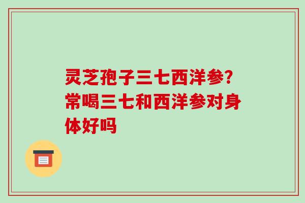 灵芝孢子三七西洋参?常喝三七和西洋参对身体好吗 灵芝孢子三七西洋参?常喝三七和西洋参对身体好吗