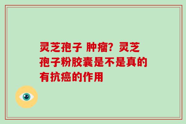 灵芝孢子 ?灵芝孢子粉胶囊是不是真的有抗的作用 灵芝孢子 ?灵芝孢子粉胶囊是不是真的有抗的作用