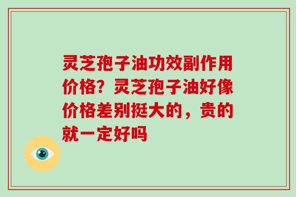 灵芝孢子油功效副作用价格?灵芝孢子油好像价格差别挺大的,贵的就一定好吗 灵芝孢子油功效副作用价格?灵芝孢子油好像价格差别挺大的,贵的就一定好吗