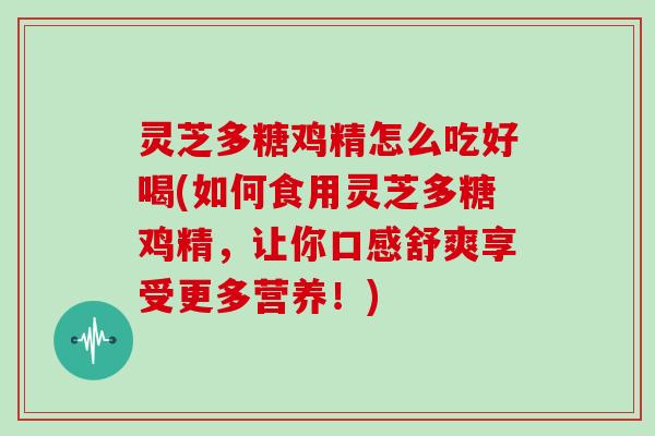 灵芝多糖鸡精怎么吃好喝(如何食用灵芝多糖鸡精,让你口感舒爽享受更多营养!) 灵芝多糖鸡精怎么吃好喝(如何食用灵芝多糖鸡精,让你口感舒爽享受更多营养!)