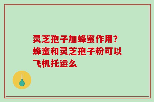 灵芝孢子加蜂蜜作用?蜂蜜和灵芝孢子粉可以飞机托运么 灵芝孢子加蜂蜜作用?蜂蜜和灵芝孢子粉可以飞机托运么