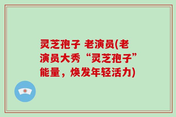 灵芝孢子 老演员(老演员大秀“灵芝孢子”能量，焕发年轻活力)