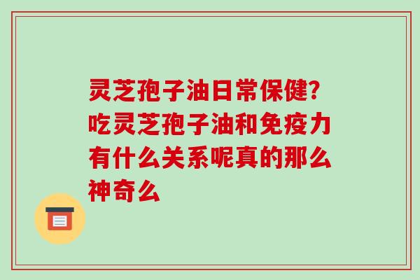 灵芝孢子油日常保健?吃灵芝孢子油和免疫力有什么关系呢真的那么神奇么 灵芝孢子油日常保健?吃灵芝孢子油和免疫力有什么关系呢真的那么神奇么