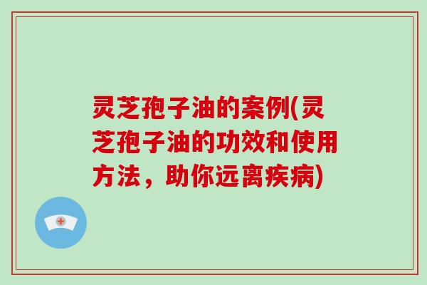 灵芝孢子油的案例(灵芝孢子油的功效和使用方法,助你远离) 灵芝孢子油的案例(灵芝孢子油的功效和使用方法,助你远离)