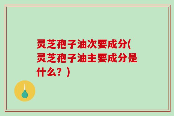 灵芝孢子油次要成分(灵芝孢子油主要成分是什么?) 灵芝孢子油次要成分(灵芝孢子油主要成分是什么?)