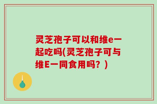 灵芝孢子可以和维e一起吃吗(灵芝孢子可与维E一同食用吗？)