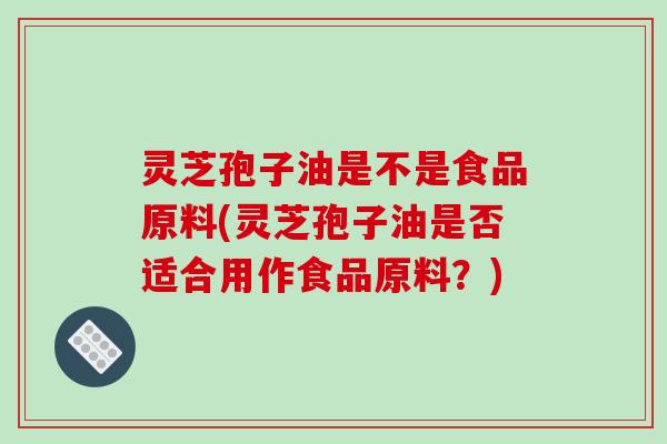 灵芝孢子油是不是食品原料(灵芝孢子油是否适合用作食品原料?) 灵芝孢子油是不是食品原料(灵芝孢子油是否适合用作食品原料?)