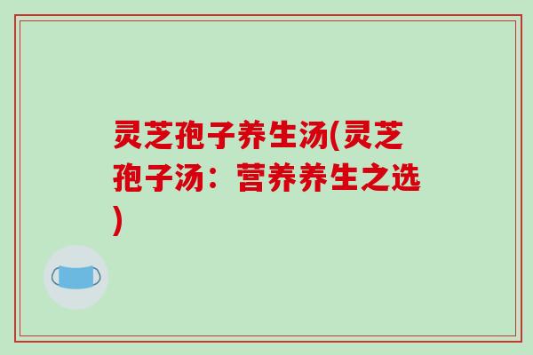 灵芝孢子养生汤(灵芝孢子汤:营养养生之选) 灵芝孢子养生汤(灵芝孢子汤:营养养生之选)