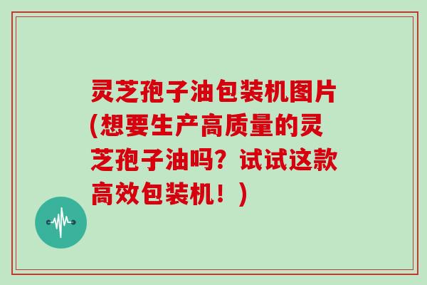 灵芝孢子油包装机图片(想要生产高质量的灵芝孢子油吗?试试这款高效包装机!) 灵芝孢子油包装机图片(想要生产高质量的灵芝孢子油吗?试试这款高效包装机!)