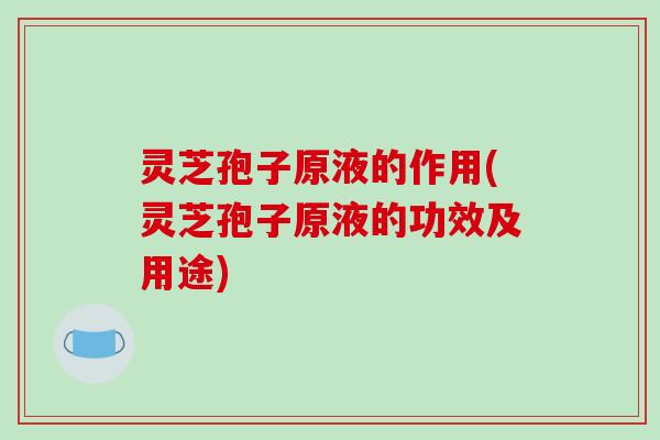 灵芝孢子原液的作用(灵芝孢子原液的功效及用途)