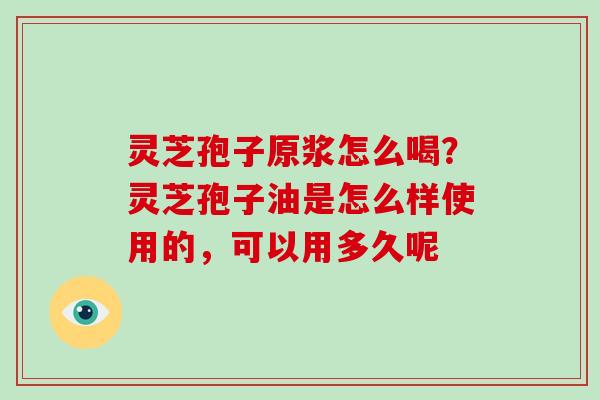 灵芝孢子原浆怎么喝？灵芝孢子油是怎么样使用的，可以用多久呢