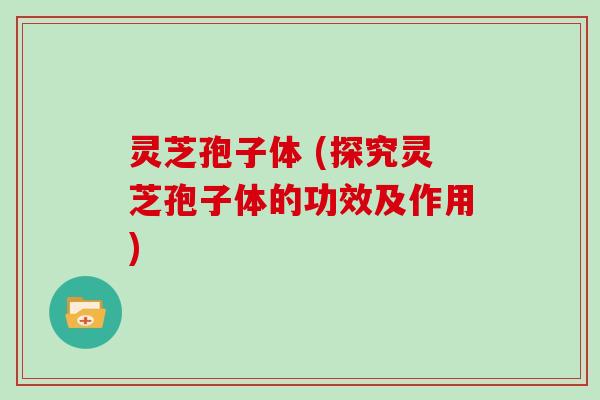 灵芝孢子体 (探究灵芝孢子体的功效及作用)