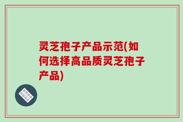灵芝孢子产品示范(如何选择高品质灵芝孢子产品) 灵芝孢子产品示范(如何选择高品质灵芝孢子产品)