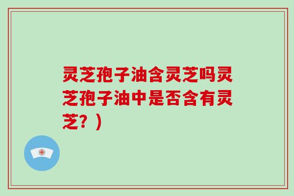 灵芝孢子油含灵芝吗灵芝孢子油中是否含有灵芝?) 灵芝孢子油含灵芝吗灵芝孢子油中是否含有灵芝?)