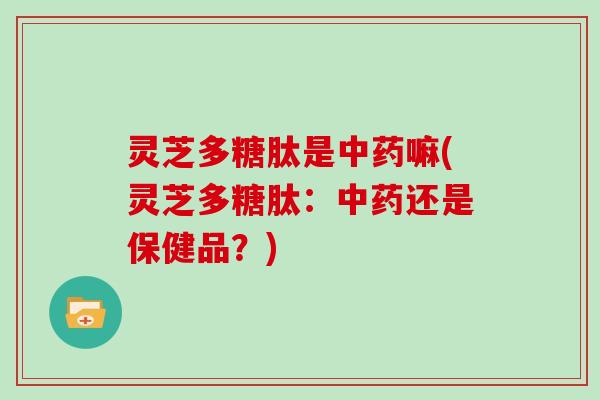 灵芝多糖肽是嘛(灵芝多糖肽：还是保健品？)