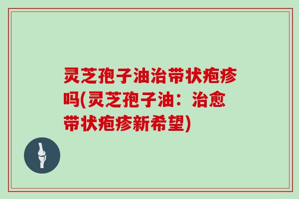 灵芝孢子油带状疱疹吗(灵芝孢子油:愈带状疱疹新希望) 灵芝孢子油带状疱疹吗(灵芝孢子油:愈带状疱疹新希望)