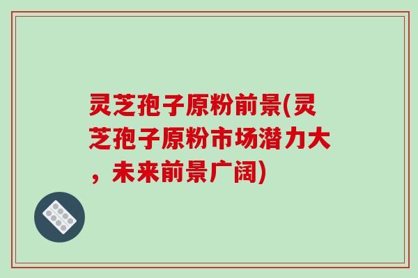 灵芝孢子原粉前景(灵芝孢子原粉市场潜力大，未来前景广阔)
