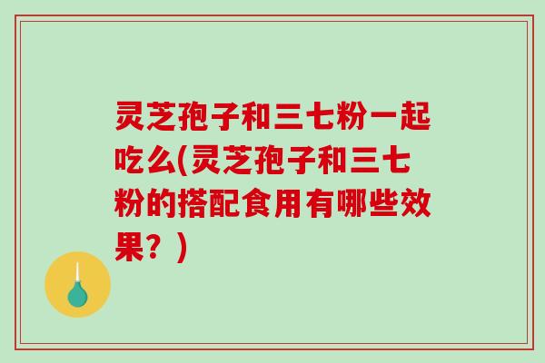 灵芝孢子和三七粉一起吃么(灵芝孢子和三七粉的搭配食用有哪些效果?) 灵芝孢子和三七粉一起吃么(灵芝孢子和三七粉的搭配食用有哪些效果?)